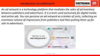 Introduction to AdNetwork
An ad network is a technology platform that mediates the sales of ad inventory
between publishers and advertisers. It is a term used exclusively for digital media
and online ads. You can perceive an ad network as a broker of sorts, collecting an
enormous volume of impressions from publishers and then putting them up for
sale to advertisers.
By: Jaspreet S. Bajaj 1
 