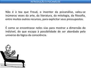 Não é à toa que Freud, o inventor da psicanálise, valeu-se
inúmeras vezes da arte, da literatura, da mitologia, da filosofia,
entre muitos outros recursos, para explicitar seus pressupostos.
É como se encontrasse neles vias para mostrar a dimensão do
indizível, do que escapa à possibilidade de ser abordado pelo
universo da lógica da consciência.
INTRODUÇÃO À PSICANÁLISE
 