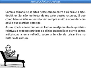 Como a psicanálise se situa nesse campo entre a ciência e a arte,
decidi, então, não me furtar de me valer desses recursos, já que
como bem se sabe o cientista tem sempre muito a aprender com
aquilo que o artista antecipa.
Assim, vocês encontram nesse livro o amalgamento de questões
relativas a aspectos práticos da clínica psicanalítica estrito senso,
articuladas a uma reflexão sobre a função da psicanálise na
história da cultura.
INTRODUÇÃO À PSICANÁLISE
 