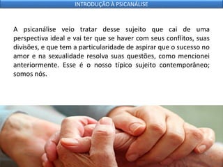 A psicanálise veio tratar desse sujeito que cai de uma
perspectiva ideal e vai ter que se haver com seus conflitos, suas
divisões, e que tem a particularidade de aspirar que o sucesso no
amor e na sexualidade resolva suas questões, como mencionei
anteriormente. Esse é o nosso típico sujeito contemporâneo;
somos nós.
INTRODUÇÃO À PSICANÁLISE
 