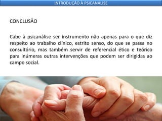 CONCLUSÃO
Cabe à psicanálise ser instrumento não apenas para o que diz
respeito ao trabalho clínico, estrito senso, do que se passa no
consultório, mas também servir de referencial ético e teórico
para inúmeras outras intervenções que podem ser dirigidas ao
campo social.
INTRODUÇÃO À PSICANÁLISE
 