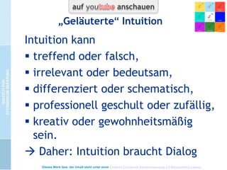 Woran merke ich intuitives
Funktionieren?
 „Mache“ mir keine Gedanken und trotzdem
fällt mir was ein
 Situation hat „Eigendynamik“. Es findet sich
schon alles (pos. wie neg.).
 Bedeutung in den Situationen +
Beziehungen, die Oberfläche nicht erklären
 Flow, Traumwandlerisch, aber nicht
überhöhen!: auch nüchtern handwerklich
100 Erfolgsfaktor Intuition - M. Hänsel, J, Schweitzer u. A. Zeuch - 2002

Ausführliches Interview mit Markus Hänsel:
409 Interview zum Thema Intuition - M. Hänsel u. B. Schmid 1999

Dieses Werk bzw. der Inhalt steht unter einer Creative Commons Namensnennung 3.0 Deutschland Lizenz.

 