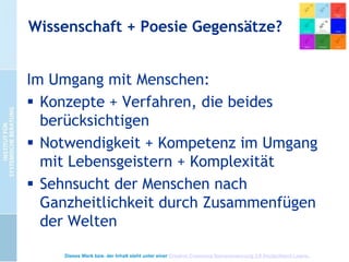 Wissenschaft + Mythologie
 Illusion des Zugriffs (z.B.
Gehirnwissenschaften drängen sich in
den Vordergrund)
 Hoffnung, etwas zu greifen, woran man
nur durch (lebenslange) Erfahrung
Anteil bekommen kann.
 Also Haltungen, Konzepte + Methoden,
die uns als „Pfadfinder“ ausstatten.
Dieses Werk bzw. der Inhalt steht unter einer Creative Commons Namensnennung 3.0 Deutschland Lizenz.

 