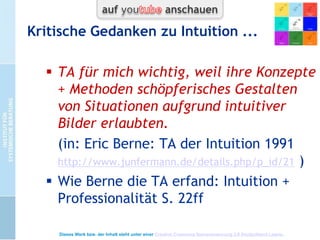 TA + Hintergündiges
 TA: Vordergrund und Hintergrund
 Intuition schafft Zugang zu
Hintergründigem
 TA bietet
„freiere“ Gestaltungsmöglichkeiten
 Freiheit vom Ausgeliefertsein an
(psychologisch) Hintergündiges
(Autonomie-Skriptfreiheit)

 Freiheit zu mehr Lebendigkeit
(zeitbedingt Überhöhung von Infantilität )
Dieses Werk bzw. der Inhalt steht unter einer Creative Commons Namensnennung 3.0 Deutschland Lizenz.

 