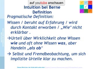 Intuition bei Berne
Das Wesen der Intuition (1949)
 Bezug zu Jung (1946): „diejenige psychologische
Funktion, die Wahrnehmung auf unbewusste
Weise vermittelt“
 Bezug zu Aristoteles (Intuitive Induktion)
sinnlich wahrnehmen, erinnern, ordnen
 „Aufgrund welcher Daten bilden Menschen ihre
Urteile über die Wirklichkeit?“ Urteil = Bild, das
Wirklichkeitsbezug organisiert .

Dieses Werk bzw. der Inhalt steht unter einer Creative Commons Namensnennung 3.0 Deutschland Lizenz.

 