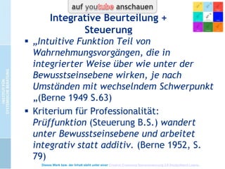 Intuition bei Berne
Definition
Pragmatische Definition:
Wissen / beruht auf Erfahrung / wird durch
Kontakt erworben / „Wie“ nicht erklärbar .
Urteil über Wirklichkeit ohne Wissen wie und
oft ohne Wissen was, aber Handeln „als ob“
 Selbst und Fremdbeobachtung, um sich
implizite Urteile klar zu machen.

Dieses Werk bzw. der Inhalt steht unter einer Creative Commons Namensnennung 3.0 Deutschland Lizenz.

 