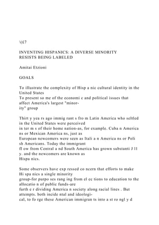 (£7
INVENTING HISPANICS: A DIVERSE MINORITY
RESISTS BEING LABELED
Amitai Etzioni
GOALS
To illustrate the complexity of Hisp a nic cultural identity in the
United States
To present so me of the economi c and political issues that
affect America's largest "minor-
ity" group
Thirt y yea rs ago immig rant s fro m Latin America who seltled
in the United States were perceived
in ter m s of their home nation-as, for example. Cuba n America
ns or Mexican America ns, just as
European newcomers were seen as Itali a n America ns or Poli
sh Americans. Today the immigrant
fl ow from Central a nd South America has grown substanti J l1
y. and the newcomers are known as
Hispa nics.
Some observers have exp ressed co ncern that efforts to make
Hi spa nics a single minority
group-for purpo ses rang ing from el ec tions to education to the
allocatio n of public funds-are
furth e r dividing America n society along racial lines . But
attempts. both incide ntal and ideologi-
cal, to fo rge these American immigran ts into a st ro ngl y d
 