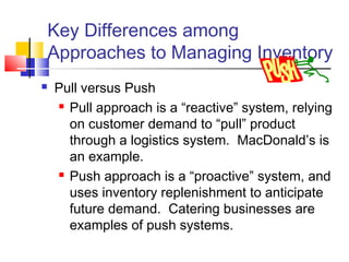 Key Differences among
Approaches to Managing Inventory
 Pull versus Push
 Pull approach is a “reactive” system, relying
on customer demand to “pull” product
through a logistics system. MacDonald’s is
an example.
 Push approach is a “proactive” system, and
uses inventory replenishment to anticipate
future demand. Catering businesses are
examples of push systems.
 