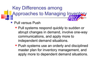 Key Differences among
Approaches to Managing Inventory
 Pull versus Push
 Pull systems respond quickly to sudden or
abrupt changes in demand, involve one-way
communications, and apply more to
independent demand situations.
 Push systems use an orderly and disciplined
master plan for inventory management, and
apply more to dependent demand situations.
 