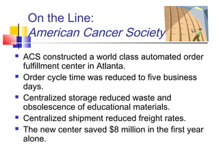 On the Line:
American Cancer Society
 ACS constructed a world class automated order
fulfillment center in Atlanta.
 Order cycle time was reduced to five business
days.
 Centralized storage reduced waste and
obsolescence of educational materials.
 Centralized shipment reduced freight rates.
 The new center saved $8 million in the first year
alone.
 