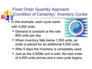 Fixed Order Quantity Approach
(Condition of Certainty): Inventory Cycles
 In this example, each cycle starts
with 4,000 units:
 Demand is constant at the rate of
800 units per day.
 When inventory falls below 1,500 units, an
order is placed for an additional 4,000 units.
 After 5 days the inventory is completely used.
 Just as the 4,000th unit is sold, the next order
of 4,000 units arrives and a new cycle begins.
 