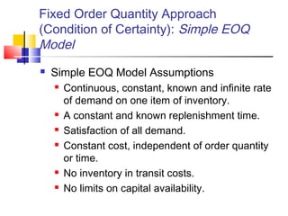Fixed Order Quantity Approach
(Condition of Certainty): Simple EOQ
Model
 Simple EOQ Model Assumptions
 Continuous, constant, known and infinite rate
of demand on one item of inventory.
 A constant and known replenishment time.
 Satisfaction of all demand.
 Constant cost, independent of order quantity
or time.
 No inventory in transit costs.
 No limits on capital availability.
 