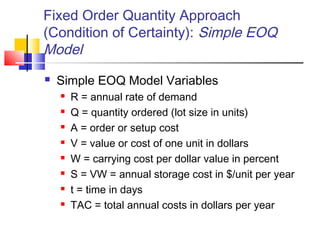 Fixed Order Quantity Approach
(Condition of Certainty): Simple EOQ
Model
 Simple EOQ Model Variables
 R = annual rate of demand
 Q = quantity ordered (lot size in units)
 A = order or setup cost
 V = value or cost of one unit in dollars
 W = carrying cost per dollar value in percent
 S = VW = annual storage cost in $/unit per year
 t = time in days
 TAC = total annual costs in dollars per year
 