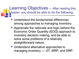 Learning Objectives - After reading this
chapter, you should be able to do the following:
 Understand the fundamental differences
among approaches to managing inventory.
 Appreciate the rationale and logic behind the
Economic Order Quantity (EOQ) approach to
inventory decision making, and be able to
solve some problems of a relatively
straightforward nature.
 Understand alternative approaches to
managing inventory --- JIT, MRP, and DRP.
 