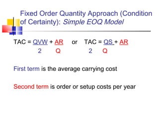 Fixed Order Quantity Approach (Condition
of Certainty): Simple EOQ Model
TAC = QVW + AR or TAC = QS + AR
2 Q 2 Q
First term is the average carrying cost
Second term is order or setup costs per year
 