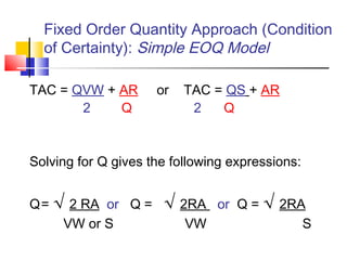 Fixed Order Quantity Approach (Condition
of Certainty): Simple EOQ Model
TAC = QVW + AR or TAC = QS + AR
2 Q 2 Q
Solving for Q gives the following expressions:
Q= √ 2 RA or Q = √ 2RA or Q = √ 2RA
VW or S VW S
 
