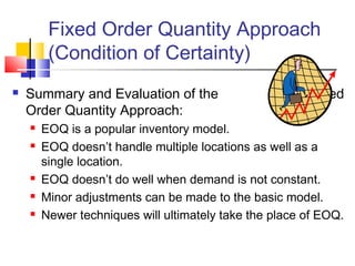 Fixed Order Quantity Approach
(Condition of Certainty)
 Summary and Evaluation of the Fixed
Order Quantity Approach:
 EOQ is a popular inventory model.
 EOQ doesn’t handle multiple locations as well as a
single location.
 EOQ doesn’t do well when demand is not constant.
 Minor adjustments can be made to the basic model.
 Newer techniques will ultimately take the place of EOQ.
 