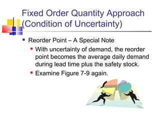 Fixed Order Quantity Approach
(Condition of Uncertainty)
 Reorder Point – A Special Note
 With uncertainty of demand, the reorder
point becomes the average daily demand
during lead time plus the safety stock.
 Examine Figure 7-9 again.
 