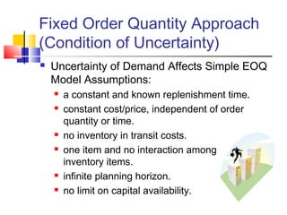 Fixed Order Quantity Approach
(Condition of Uncertainty)
 Uncertainty of Demand Affects Simple EOQ
Model Assumptions:
 a constant and known replenishment time.
 constant cost/price, independent of order
quantity or time.
 no inventory in transit costs.
 one item and no interaction among the
inventory items.
 infinite planning horizon.
 no limit on capital availability.
 