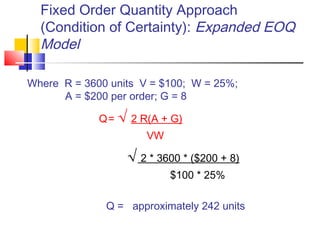 Fixed Order Quantity Approach
(Condition of Certainty): Expanded EOQ
Model
Where R = 3600 units V = $100; W = 25%;
A = $200 per order; G = 8
Q= √ 2 R(A + G)
VW
√ 2 * 3600 * ($200 + 8)
$100 * 25%
Q = approximately 242 units
 