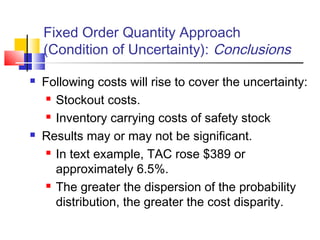 Fixed Order Quantity Approach
(Condition of Uncertainty): Conclusions
 Following costs will rise to cover the uncertainty:
 Stockout costs.
 Inventory carrying costs of safety stock
 Results may or may not be significant.
 In text example, TAC rose $389 or
approximately 6.5%.
 The greater the dispersion of the probability
distribution, the greater the cost disparity.
 