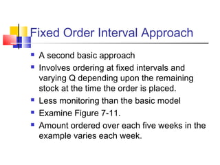 Fixed Order Interval Approach
 A second basic approach
 Involves ordering at fixed intervals and
varying Q depending upon the remaining
stock at the time the order is placed.
 Less monitoring than the basic model
 Examine Figure 7-11.
 Amount ordered over each five weeks in the
example varies each week.
 