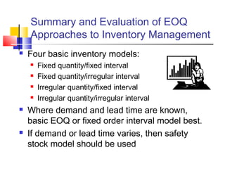 Summary and Evaluation of EOQ
Approaches to Inventory Management
 Four basic inventory models:
 Fixed quantity/fixed interval
 Fixed quantity/irregular interval
 Irregular quantity/fixed interval
 Irregular quantity/irregular interval
 Where demand and lead time are known,
basic EOQ or fixed order interval model best.
 If demand or lead time varies, then safety
stock model should be used
 