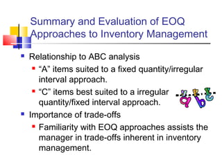 Summary and Evaluation of EOQ
Approaches to Inventory Management
 Relationship to ABC analysis
 “A” items suited to a fixed quantity/irregular
interval approach.
 “C” items best suited to a irregular
quantity/fixed interval approach.
 Importance of trade-offs
 Familiarity with EOQ approaches assists the
manager in trade-offs inherent in inventory
management.
 