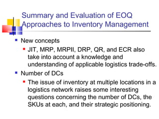 Summary and Evaluation of EOQ
Approaches to Inventory Management
 New concepts
 JIT, MRP, MRPII, DRP, QR, and ECR also
take into account a knowledge and
understanding of applicable logistics trade-offs.
 Number of DCs
 The issue of inventory at multiple locations in a
logistics network raises some interesting
questions concerning the number of DCs, the
SKUs at each, and their strategic positioning.
 