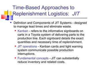 Time-Based Approaches to
Replenishment Logistics: JIT
 Definition and Components of JIT Systems - designed
to manage lead times and eliminate waste.
 Kanban - refers to the informative signboards on
carts in a Toyota system of delivering parts to the
production line. Each signboard details the exact
quantities and necessary time of replenishment.
 JIT operations - Kanban cards and light warning
system communicate possible production
interruptions.
 Fundamental concepts - JIT can substantially
reduce inventory and related costs.
 