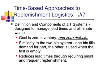 Time-Based Approaches to
Replenishment Logistics: JIT
 Definition and Components of JIT Systems -
designed to manage lead times and eliminate
waste.
 Goal is zero inventory, and zero defects.
 Similarity to the two-bin system - one bin fills
demand for part, the other is used when the
first is empty.
 Reduces lead times through requiring small
and frequent replenishment.
 