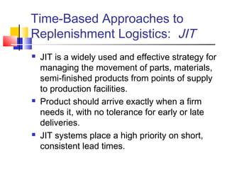 Time-Based Approaches to
Replenishment Logistics: JIT
 JIT is a widely used and effective strategy for
managing the movement of parts, materials,
semi-finished products from points of supply
to production facilities.
 Product should arrive exactly when a firm
needs it, with no tolerance for early or late
deliveries.
 JIT systems place a high priority on short,
consistent lead times.
 