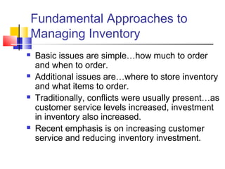 Fundamental Approaches to
Managing Inventory
 Basic issues are simple…how much to order
and when to order.
 Additional issues are…where to store inventory
and what items to order.
 Traditionally, conflicts were usually present…as
customer service levels increased, investment
in inventory also increased.
 Recent emphasis is on increasing customer
service and reducing inventory investment.
 