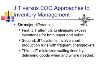 JIT versus EOQ Approaches to
Inventory Management
 Six major differences:
 First, JIT attempts to eliminate excess
inventories for both buyer and seller.
 Second, JIT systems involve short
production runs with frequent changeovers.
 Third, JIT minimizes waiting lines by
delivering goods when and where needed.
 