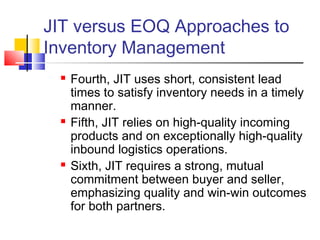 JIT versus EOQ Approaches to
Inventory Management
 Fourth, JIT uses short, consistent lead
times to satisfy inventory needs in a timely
manner.
 Fifth, JIT relies on high-quality incoming
products and on exceptionally high-quality
inbound logistics operations.
 Sixth, JIT requires a strong, mutual
commitment between buyer and seller,
emphasizing quality and win-win outcomes
for both partners.
 