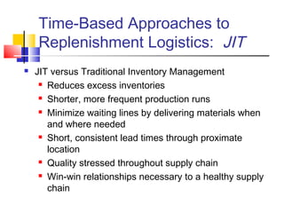 Time-Based Approaches to
Replenishment Logistics: JIT
 JIT versus Traditional Inventory Management
 Reduces excess inventories
 Shorter, more frequent production runs
 Minimize waiting lines by delivering materials when
and where needed
 Short, consistent lead times through proximate
location
 Quality stressed throughout supply chain
 Win-win relationships necessary to a healthy supply
chain
 