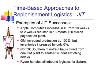 Time-Based Approaches to
Replenishment Logistics: JIT
 Examples of JIT Successes:
 Apple Computer’s increase in IT from 10 weeks
to 2 weeks resulted in 18-month $20 million
payback on plant.
 GM increased production by 100%, but
inventories increased by only 6%.
 Norfolk Southern mini-train hauls direct from
one GM plant to another without switching
delays.
 Ryder handles all inbound logistics for Saturn.
 
