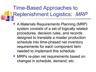 Time-Based Approaches to
Replenishment Logistics: MRP
 A Materials Requirements Planning (MRP)
system consists of a set of logically related
procedures, decision rules, and records
designed to translate a master production
schedule into time-phased net inventory
requirements for each component item
needed to implement this schedule.
 MRPs re-plan net requirements based on
changes in schedule, demand, etc.
 