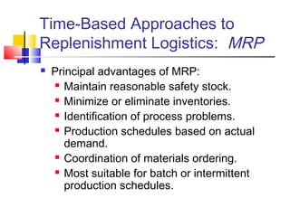 Time-Based Approaches to
Replenishment Logistics: MRP
 Principal advantages of MRP:
 Maintain reasonable safety stock.
 Minimize or eliminate inventories.
 Identification of process problems.
 Production schedules based on actual
demand.
 Coordination of materials ordering.
 Most suitable for batch or intermittent
production schedules.
 