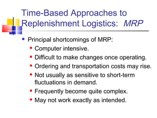 Time-Based Approaches to
Replenishment Logistics: MRP
 Principal shortcomings of MRP:
 Computer intensive.
 Difficult to make changes once operating.
 Ordering and transportation costs may rise.
 Not usually as sensitive to short-term
fluctuations in demand.
 Frequently become quite complex.
 May not work exactly as intended.
 