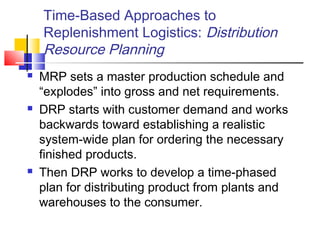 Time-Based Approaches to
Replenishment Logistics: Distribution
Resource Planning
 MRP sets a master production schedule and
“explodes” into gross and net requirements.
 DRP starts with customer demand and works
backwards toward establishing a realistic
system-wide plan for ordering the necessary
finished products.
 Then DRP works to develop a time-phased
plan for distributing product from plants and
warehouses to the consumer.
 