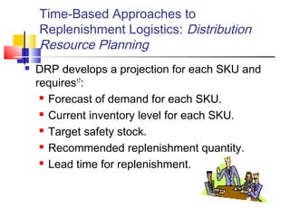 Time-Based Approaches to
Replenishment Logistics: Distribution
Resource Planning
 DRP develops a projection for each SKU and
requires17
:
 Forecast of demand for each SKU.
 Current inventory level for each SKU.
 Target safety stock.
 Recommended replenishment quantity.
 Lead time for replenishment.
 
