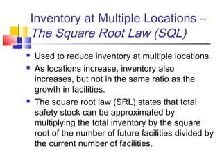 Inventory at Multiple Locations –
The Square Root Law (SQL)
 Used to reduce inventory at multiple locations.
 As locations increase, inventory also
increases, but not in the same ratio as the
growth in facilities.
 The square root law (SRL) states that total
safety stock can be approximated by
multiplying the total inventory by the square
root of the number of future facilities divided by
the current number of facilities.
 