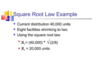 Square Root Law Example
 Current distribution 40,000 units
 Eight facilities shrinking to two
 Using the square root law:

X2 = (40,000) * √(2/8)
 X2 = 20,000 units
 