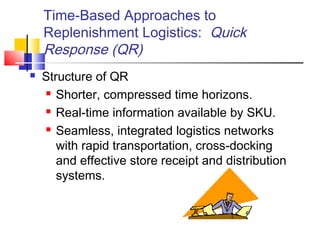 Time-Based Approaches to
Replenishment Logistics: Quick
Response (QR)
 Structure of QR
 Shorter, compressed time horizons.
 Real-time information available by SKU.
 Seamless, integrated logistics networks
with rapid transportation, cross-docking
and effective store receipt and distribution
systems.
 