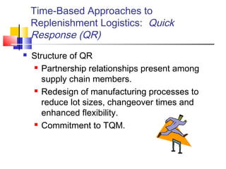 Time-Based Approaches to
Replenishment Logistics: Quick
Response (QR)
 Structure of QR
 Partnership relationships present among
supply chain members.
 Redesign of manufacturing processes to
reduce lot sizes, changeover times and
enhanced flexibility.
 Commitment to TQM.
 