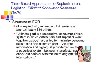 Time-Based Approaches to Replenishment
Logistics: Efficient Consumer Response
(ECR)
 Structure of ECR
 Grocery industry estimates U.S. savings at
approximately $30 billion.
 “Ultimate goal is a responsive, consumer-driven
system in which distributors and suppliers work
together as business allies to maximize consumer
satisfaction and minimize cost. Accurate
information and high-quality products flow through
a paperless system between manufacturing and
check-out counter with minimum degradation or
interruption…”
 