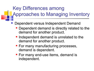 Key Differences among
Approaches to Managing Inventory
 Dependent versus Independent Demand
 Dependent demand is directly related to the
demand for another product.
 Independent demand is unrelated to the
demand for another product.
 For many manufacturing processes,
demand is dependent.
 For many end-use items, demand is
independent.
 