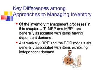 Key Differences among
Approaches to Managing Inventory
 Of the inventory management processes in
this chapter, JIT, MRP and MRPII are
generally associated with items having
dependent demand.
 Alternatively, DRP and the EOQ models are
generally associated with items exhibiting
independent demand.
 