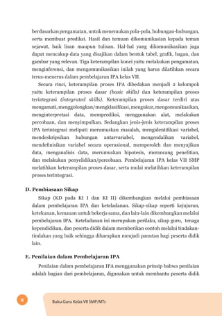 6 Buku Guru Kelas VII SMP/MTs
berdasarkanpengamatan,untukmenemukanpola-pola,hubungan-hubungan,
serta membuat prediksi. Hasil dan temuan dikomunikasian kepada teman
sejawat, baik lisan maupun tulisan. Hal-hal yang dikomunikasikan juga
dapat mencakup data yang disajikan dalam bentuk tabel, grafik, bagan, dan
gambar yang relevan. Tiga keterampilan kunci yaitu melakukan pengamatan,
menginferensi, dan mengomunikasikan inilah yang harus dilatihkan secara
terus-menerus dalam pembelajaran IPA kelas VII.
Secara rinci, keterampilan proses IPA dibedakan menjadi 2 kelompok
yaitu keterampilan proses dasar (basic skills) dan keterampilan proses
terintegrasi (integrated skills). Keterampilan proses dasar terdiri atas
mengamati,menggolongkan/mengklasifikasi,mengukur,mengomunikasikan,
menginterpretasi data, memprediksi, menggunakan alat, melakukan
percobaan, dan menyimpulkan. Sedangkan jenis-jenis keterampilan proses
IPA terintegrasi meliputi merumuskan masalah, mengidentifikasi variabel,
mendeskripsikan hubungan antarvariabel, mengendalikan variabel,
mendefinisikan variabel secara operasional, memperoleh dan menyajikan
data, menganalisis data, merumuskan hipotesis, merancang penelitian,
dan melakukan penyelidikan/percobaan. Pembelajaran IPA kelas VII SMP
melatihkan keterampilan proses dasar, serta mulai melatihkan keterampilan
proses terintegrasi.
D. Pembiasaan Sikap
Sikap (KD pada KI I dan KI II) dikembangkan melalui pembiasaan
dalam pembelajaran IPA dan keteladanan. Sikap-sikap seperti kejujuran,
ketekunan, kemauan untuk bekerja sama, dan lain-lain dikembangkan melalui
pembelajaran IPA. Keteladanan ini merupakan perilaku, sikap guru, tenaga
kependidikan, dan peserta didik dalam memberikan contoh melalui tindakan-
tindakan yang baik sehingga diharapkan menjadi panutan bagi peserta didik
lain.
E. Penilaian dalam Pembelajaran IPA
Penilaian dalam pembelajaran IPA menggunakan prinsip bahwa penilaian
adalah bagian dari pembelajaran, digunakan untuk membantu peserta didik
 